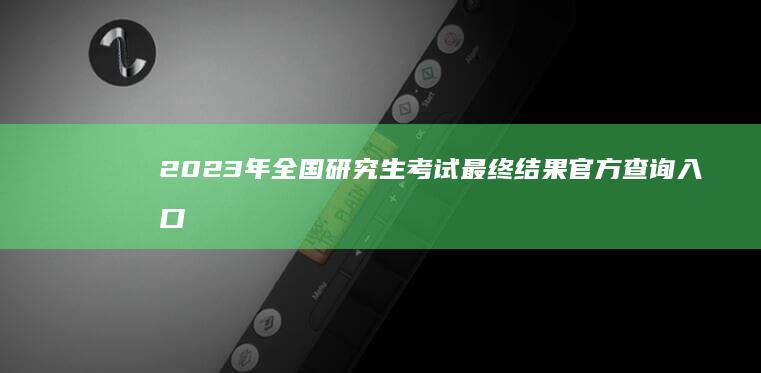 2023年全国研究生考试最终结果官方查询入口及成绩解析